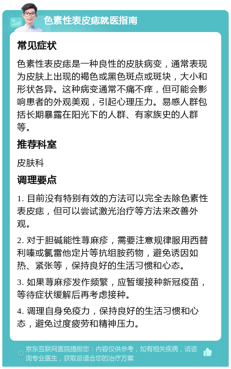 色素性表皮痣就医指南 常见症状 色素性表皮痣是一种良性的皮肤病变，通常表现为皮肤上出现的褐色或黑色斑点或斑块，大小和形状各异。这种病变通常不痛不痒，但可能会影响患者的外观美观，引起心理压力。易感人群包括长期暴露在阳光下的人群、有家族史的人群等。 推荐科室 皮肤科 调理要点 1. 目前没有特别有效的方法可以完全去除色素性表皮痣，但可以尝试激光治疗等方法来改善外观。 2. 对于胆碱能性荨麻疹，需要注意规律服用西替利嗪或氯雷他定片等抗组胺药物，避免诱因如热、紧张等，保持良好的生活习惯和心态。 3. 如果荨麻疹发作频繁，应暂缓接种新冠疫苗，等待症状缓解后再考虑接种。 4. 调理自身免疫力，保持良好的生活习惯和心态，避免过度疲劳和精神压力。