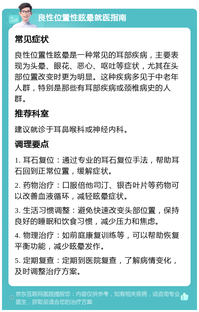 良性位置性眩晕就医指南 常见症状 良性位置性眩晕是一种常见的耳部疾病，主要表现为头晕、眼花、恶心、呕吐等症状，尤其在头部位置改变时更为明显。这种疾病多见于中老年人群，特别是那些有耳部疾病或颈椎病史的人群。 推荐科室 建议就诊于耳鼻喉科或神经内科。 调理要点 1. 耳石复位：通过专业的耳石复位手法，帮助耳石回到正常位置，缓解症状。 2. 药物治疗：口服倍他司汀、银杏叶片等药物可以改善血液循环，减轻眩晕症状。 3. 生活习惯调整：避免快速改变头部位置，保持良好的睡眠和饮食习惯，减少压力和焦虑。 4. 物理治疗：如前庭康复训练等，可以帮助恢复平衡功能，减少眩晕发作。 5. 定期复查：定期到医院复查，了解病情变化，及时调整治疗方案。