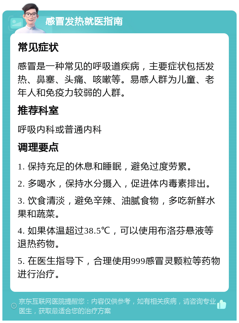 感冒发热就医指南 常见症状 感冒是一种常见的呼吸道疾病，主要症状包括发热、鼻塞、头痛、咳嗽等。易感人群为儿童、老年人和免疫力较弱的人群。 推荐科室 呼吸内科或普通内科 调理要点 1. 保持充足的休息和睡眠，避免过度劳累。 2. 多喝水，保持水分摄入，促进体内毒素排出。 3. 饮食清淡，避免辛辣、油腻食物，多吃新鲜水果和蔬菜。 4. 如果体温超过38.5℃，可以使用布洛芬悬液等退热药物。 5. 在医生指导下，合理使用999感冒灵颗粒等药物进行治疗。