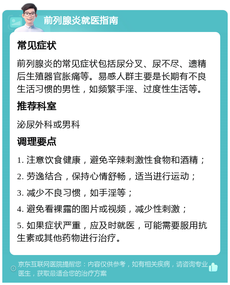 前列腺炎就医指南 常见症状 前列腺炎的常见症状包括尿分叉、尿不尽、遗精后生殖器官胀痛等。易感人群主要是长期有不良生活习惯的男性，如频繁手淫、过度性生活等。 推荐科室 泌尿外科或男科 调理要点 1. 注意饮食健康，避免辛辣刺激性食物和酒精； 2. 劳逸结合，保持心情舒畅，适当进行运动； 3. 减少不良习惯，如手淫等； 4. 避免看裸露的图片或视频，减少性刺激； 5. 如果症状严重，应及时就医，可能需要服用抗生素或其他药物进行治疗。