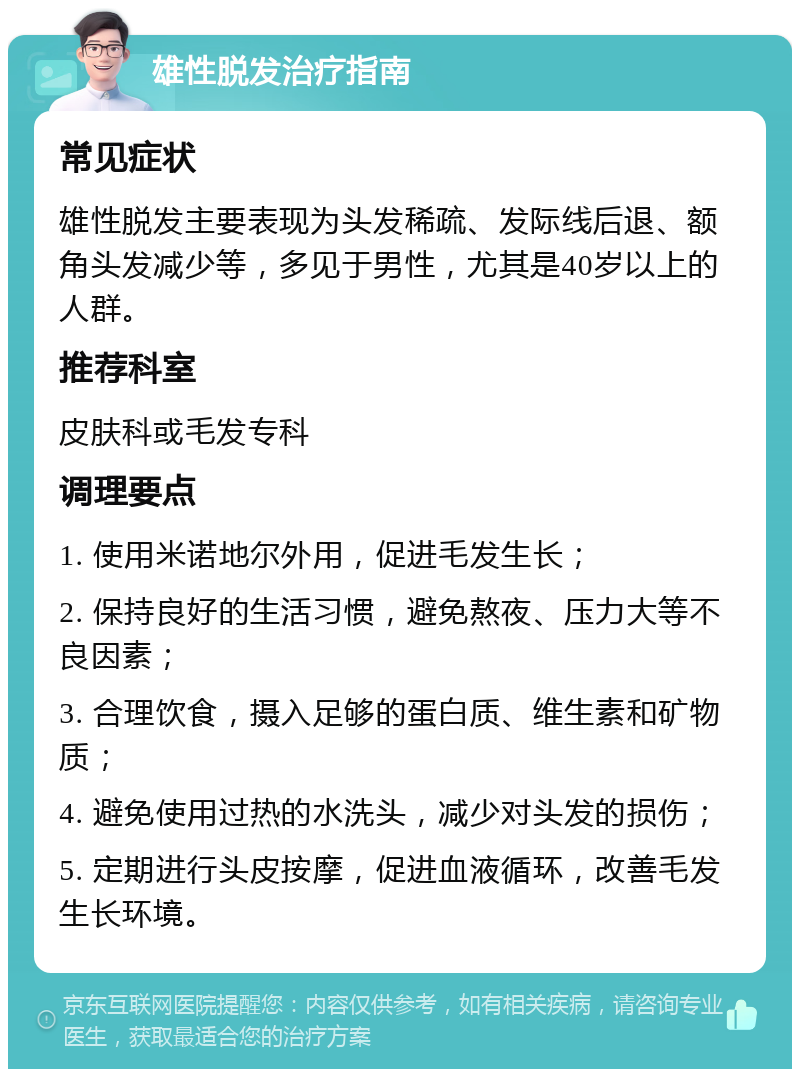 雄性脱发治疗指南 常见症状 雄性脱发主要表现为头发稀疏、发际线后退、额角头发减少等，多见于男性，尤其是40岁以上的人群。 推荐科室 皮肤科或毛发专科 调理要点 1. 使用米诺地尔外用，促进毛发生长； 2. 保持良好的生活习惯，避免熬夜、压力大等不良因素； 3. 合理饮食，摄入足够的蛋白质、维生素和矿物质； 4. 避免使用过热的水洗头，减少对头发的损伤； 5. 定期进行头皮按摩，促进血液循环，改善毛发生长环境。