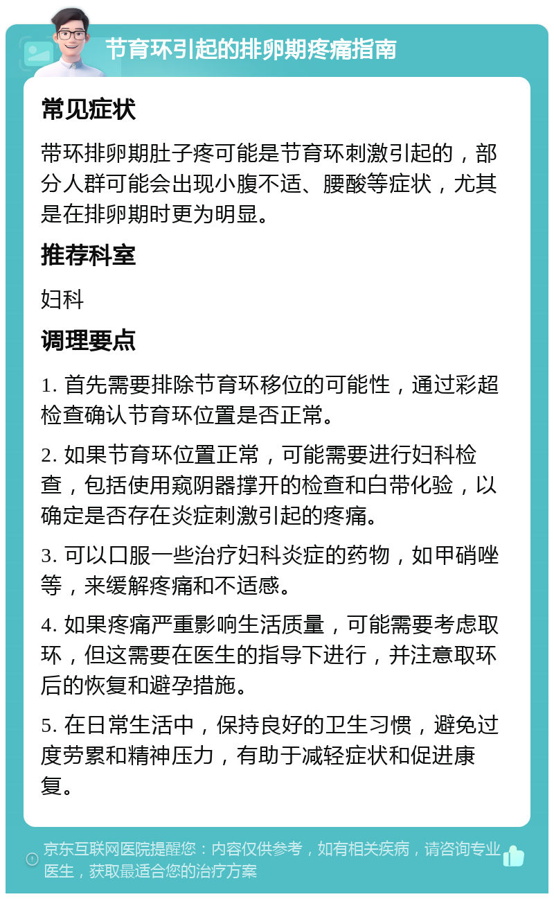 节育环引起的排卵期疼痛指南 常见症状 带环排卵期肚子疼可能是节育环刺激引起的，部分人群可能会出现小腹不适、腰酸等症状，尤其是在排卵期时更为明显。 推荐科室 妇科 调理要点 1. 首先需要排除节育环移位的可能性，通过彩超检查确认节育环位置是否正常。 2. 如果节育环位置正常，可能需要进行妇科检查，包括使用窥阴器撑开的检查和白带化验，以确定是否存在炎症刺激引起的疼痛。 3. 可以口服一些治疗妇科炎症的药物，如甲硝唑等，来缓解疼痛和不适感。 4. 如果疼痛严重影响生活质量，可能需要考虑取环，但这需要在医生的指导下进行，并注意取环后的恢复和避孕措施。 5. 在日常生活中，保持良好的卫生习惯，避免过度劳累和精神压力，有助于减轻症状和促进康复。