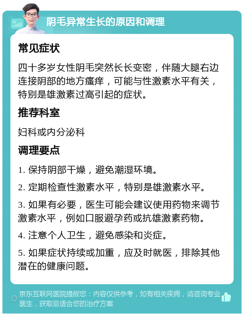 阴毛异常生长的原因和调理 常见症状 四十多岁女性阴毛突然长长变密，伴随大腿右边连接阴部的地方瘙痒，可能与性激素水平有关，特别是雄激素过高引起的症状。 推荐科室 妇科或内分泌科 调理要点 1. 保持阴部干燥，避免潮湿环境。 2. 定期检查性激素水平，特别是雄激素水平。 3. 如果有必要，医生可能会建议使用药物来调节激素水平，例如口服避孕药或抗雄激素药物。 4. 注意个人卫生，避免感染和炎症。 5. 如果症状持续或加重，应及时就医，排除其他潜在的健康问题。