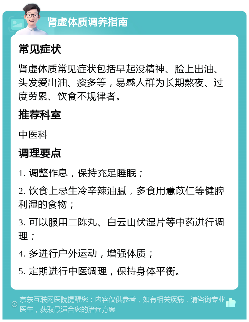 肾虚体质调养指南 常见症状 肾虚体质常见症状包括早起没精神、脸上出油、头发爱出油、痰多等，易感人群为长期熬夜、过度劳累、饮食不规律者。 推荐科室 中医科 调理要点 1. 调整作息，保持充足睡眠； 2. 饮食上忌生冷辛辣油腻，多食用薏苡仁等健脾利湿的食物； 3. 可以服用二陈丸、白云山伏湿片等中药进行调理； 4. 多进行户外运动，增强体质； 5. 定期进行中医调理，保持身体平衡。