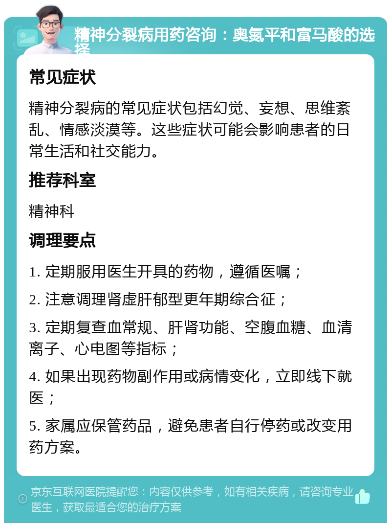 精神分裂病用药咨询：奥氮平和富马酸的选择 常见症状 精神分裂病的常见症状包括幻觉、妄想、思维紊乱、情感淡漠等。这些症状可能会影响患者的日常生活和社交能力。 推荐科室 精神科 调理要点 1. 定期服用医生开具的药物，遵循医嘱； 2. 注意调理肾虚肝郁型更年期综合征； 3. 定期复查血常规、肝肾功能、空腹血糖、血清离子、心电图等指标； 4. 如果出现药物副作用或病情变化，立即线下就医； 5. 家属应保管药品，避免患者自行停药或改变用药方案。