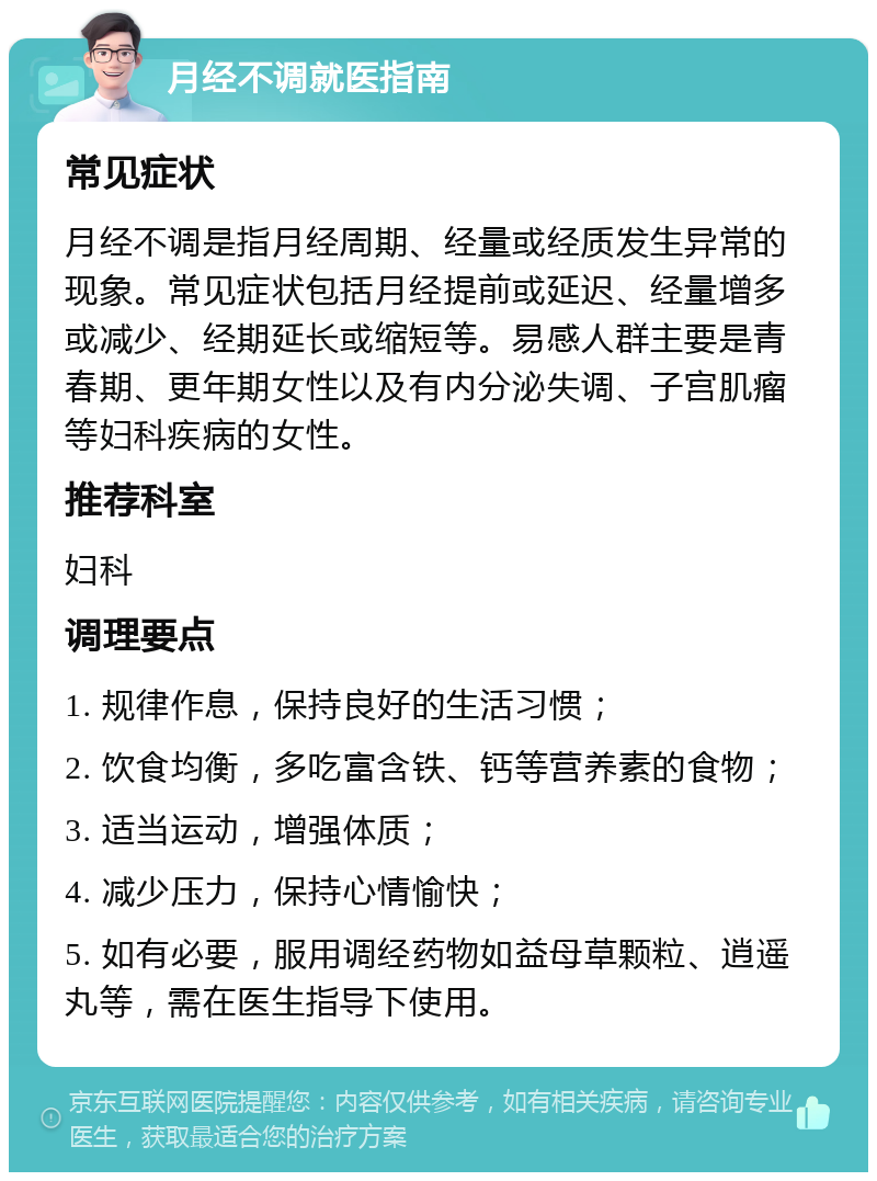 月经不调就医指南 常见症状 月经不调是指月经周期、经量或经质发生异常的现象。常见症状包括月经提前或延迟、经量增多或减少、经期延长或缩短等。易感人群主要是青春期、更年期女性以及有内分泌失调、子宫肌瘤等妇科疾病的女性。 推荐科室 妇科 调理要点 1. 规律作息，保持良好的生活习惯； 2. 饮食均衡，多吃富含铁、钙等营养素的食物； 3. 适当运动，增强体质； 4. 减少压力，保持心情愉快； 5. 如有必要，服用调经药物如益母草颗粒、逍遥丸等，需在医生指导下使用。