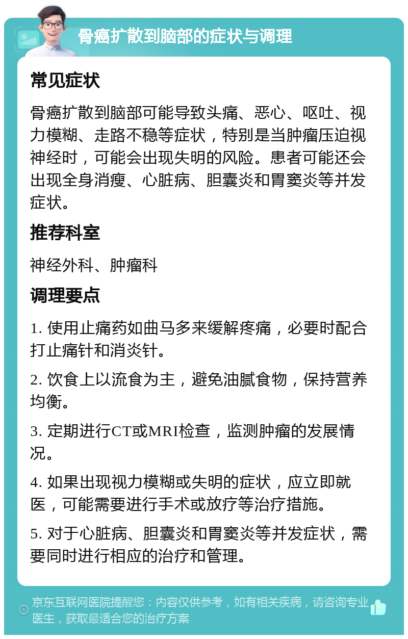 骨癌扩散到脑部的症状与调理 常见症状 骨癌扩散到脑部可能导致头痛、恶心、呕吐、视力模糊、走路不稳等症状，特别是当肿瘤压迫视神经时，可能会出现失明的风险。患者可能还会出现全身消瘦、心脏病、胆囊炎和胃窦炎等并发症状。 推荐科室 神经外科、肿瘤科 调理要点 1. 使用止痛药如曲马多来缓解疼痛，必要时配合打止痛针和消炎针。 2. 饮食上以流食为主，避免油腻食物，保持营养均衡。 3. 定期进行CT或MRI检查，监测肿瘤的发展情况。 4. 如果出现视力模糊或失明的症状，应立即就医，可能需要进行手术或放疗等治疗措施。 5. 对于心脏病、胆囊炎和胃窦炎等并发症状，需要同时进行相应的治疗和管理。