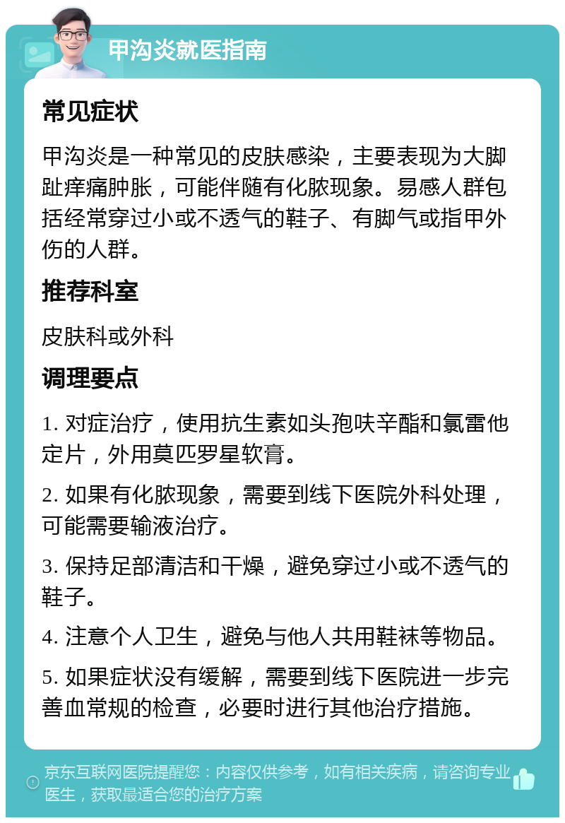 甲沟炎就医指南 常见症状 甲沟炎是一种常见的皮肤感染，主要表现为大脚趾痒痛肿胀，可能伴随有化脓现象。易感人群包括经常穿过小或不透气的鞋子、有脚气或指甲外伤的人群。 推荐科室 皮肤科或外科 调理要点 1. 对症治疗，使用抗生素如头孢呋辛酯和氯雷他定片，外用莫匹罗星软膏。 2. 如果有化脓现象，需要到线下医院外科处理，可能需要输液治疗。 3. 保持足部清洁和干燥，避免穿过小或不透气的鞋子。 4. 注意个人卫生，避免与他人共用鞋袜等物品。 5. 如果症状没有缓解，需要到线下医院进一步完善血常规的检查，必要时进行其他治疗措施。