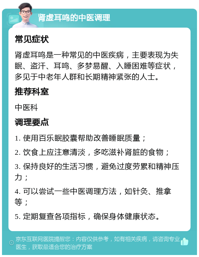 肾虚耳鸣的中医调理 常见症状 肾虚耳鸣是一种常见的中医疾病，主要表现为失眠、盗汗、耳鸣、多梦易醒、入睡困难等症状，多见于中老年人群和长期精神紧张的人士。 推荐科室 中医科 调理要点 1. 使用百乐眠胶囊帮助改善睡眠质量； 2. 饮食上应注意清淡，多吃滋补肾脏的食物； 3. 保持良好的生活习惯，避免过度劳累和精神压力； 4. 可以尝试一些中医调理方法，如针灸、推拿等； 5. 定期复查各项指标，确保身体健康状态。