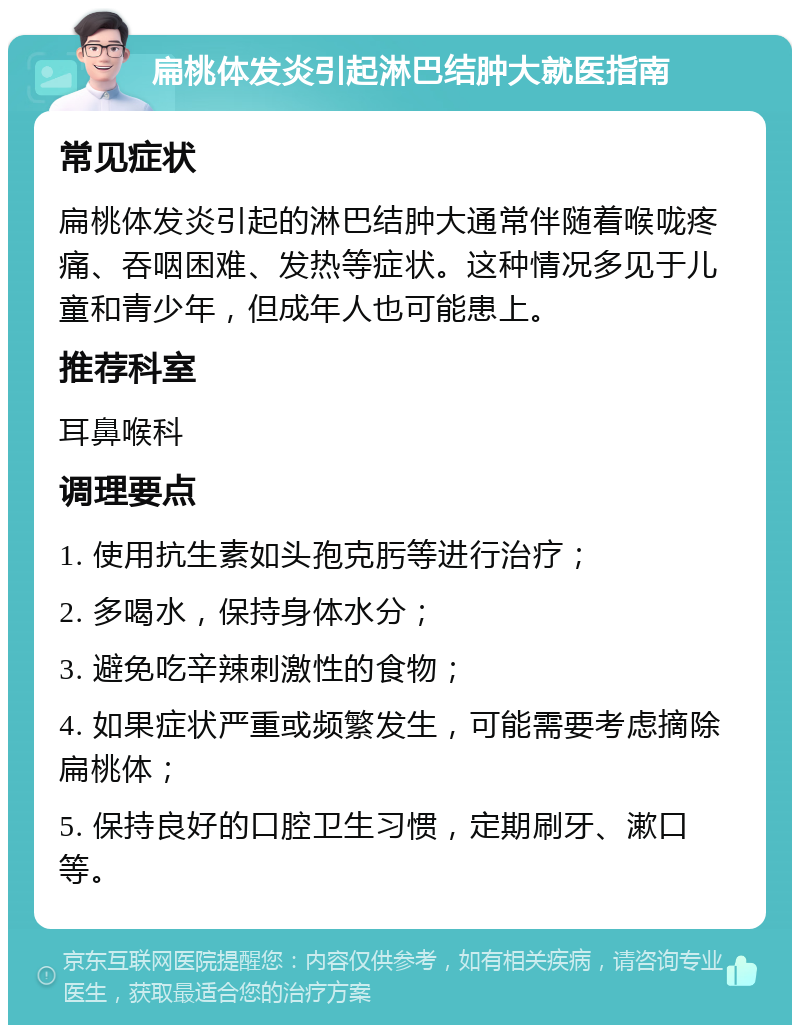 扁桃体发炎引起淋巴结肿大就医指南 常见症状 扁桃体发炎引起的淋巴结肿大通常伴随着喉咙疼痛、吞咽困难、发热等症状。这种情况多见于儿童和青少年，但成年人也可能患上。 推荐科室 耳鼻喉科 调理要点 1. 使用抗生素如头孢克肟等进行治疗； 2. 多喝水，保持身体水分； 3. 避免吃辛辣刺激性的食物； 4. 如果症状严重或频繁发生，可能需要考虑摘除扁桃体； 5. 保持良好的口腔卫生习惯，定期刷牙、漱口等。