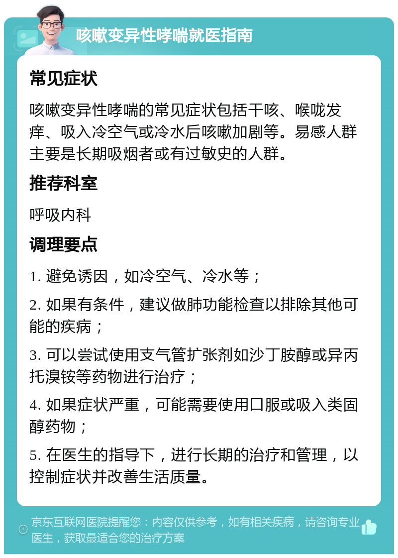 咳嗽变异性哮喘就医指南 常见症状 咳嗽变异性哮喘的常见症状包括干咳、喉咙发痒、吸入冷空气或冷水后咳嗽加剧等。易感人群主要是长期吸烟者或有过敏史的人群。 推荐科室 呼吸内科 调理要点 1. 避免诱因，如冷空气、冷水等； 2. 如果有条件，建议做肺功能检查以排除其他可能的疾病； 3. 可以尝试使用支气管扩张剂如沙丁胺醇或异丙托溴铵等药物进行治疗； 4. 如果症状严重，可能需要使用口服或吸入类固醇药物； 5. 在医生的指导下，进行长期的治疗和管理，以控制症状并改善生活质量。