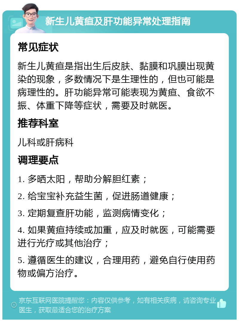 新生儿黄疸及肝功能异常处理指南 常见症状 新生儿黄疸是指出生后皮肤、黏膜和巩膜出现黄染的现象，多数情况下是生理性的，但也可能是病理性的。肝功能异常可能表现为黄疸、食欲不振、体重下降等症状，需要及时就医。 推荐科室 儿科或肝病科 调理要点 1. 多晒太阳，帮助分解胆红素； 2. 给宝宝补充益生菌，促进肠道健康； 3. 定期复查肝功能，监测病情变化； 4. 如果黄疸持续或加重，应及时就医，可能需要进行光疗或其他治疗； 5. 遵循医生的建议，合理用药，避免自行使用药物或偏方治疗。