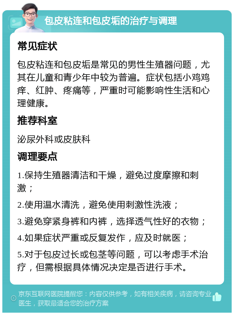 包皮粘连和包皮垢的治疗与调理 常见症状 包皮粘连和包皮垢是常见的男性生殖器问题，尤其在儿童和青少年中较为普遍。症状包括小鸡鸡痒、红肿、疼痛等，严重时可能影响性生活和心理健康。 推荐科室 泌尿外科或皮肤科 调理要点 1.保持生殖器清洁和干燥，避免过度摩擦和刺激； 2.使用温水清洗，避免使用刺激性洗液； 3.避免穿紧身裤和内裤，选择透气性好的衣物； 4.如果症状严重或反复发作，应及时就医； 5.对于包皮过长或包茎等问题，可以考虑手术治疗，但需根据具体情况决定是否进行手术。