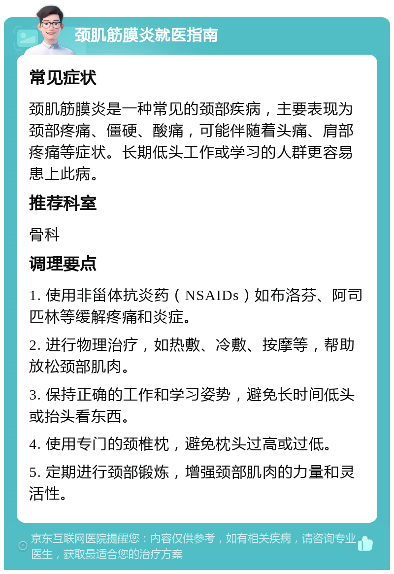 颈肌筋膜炎就医指南 常见症状 颈肌筋膜炎是一种常见的颈部疾病，主要表现为颈部疼痛、僵硬、酸痛，可能伴随着头痛、肩部疼痛等症状。长期低头工作或学习的人群更容易患上此病。 推荐科室 骨科 调理要点 1. 使用非甾体抗炎药（NSAIDs）如布洛芬、阿司匹林等缓解疼痛和炎症。 2. 进行物理治疗，如热敷、冷敷、按摩等，帮助放松颈部肌肉。 3. 保持正确的工作和学习姿势，避免长时间低头或抬头看东西。 4. 使用专门的颈椎枕，避免枕头过高或过低。 5. 定期进行颈部锻炼，增强颈部肌肉的力量和灵活性。