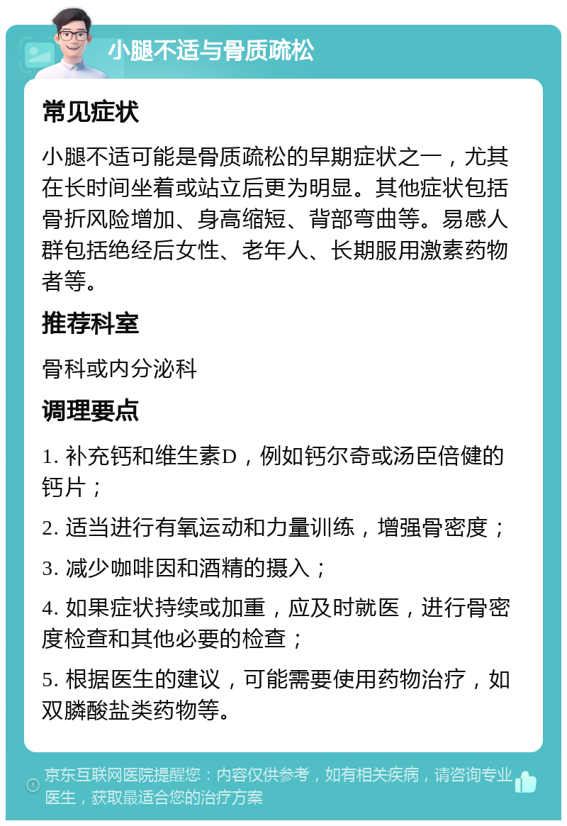 小腿不适与骨质疏松 常见症状 小腿不适可能是骨质疏松的早期症状之一，尤其在长时间坐着或站立后更为明显。其他症状包括骨折风险增加、身高缩短、背部弯曲等。易感人群包括绝经后女性、老年人、长期服用激素药物者等。 推荐科室 骨科或内分泌科 调理要点 1. 补充钙和维生素D，例如钙尔奇或汤臣倍健的钙片； 2. 适当进行有氧运动和力量训练，增强骨密度； 3. 减少咖啡因和酒精的摄入； 4. 如果症状持续或加重，应及时就医，进行骨密度检查和其他必要的检查； 5. 根据医生的建议，可能需要使用药物治疗，如双膦酸盐类药物等。