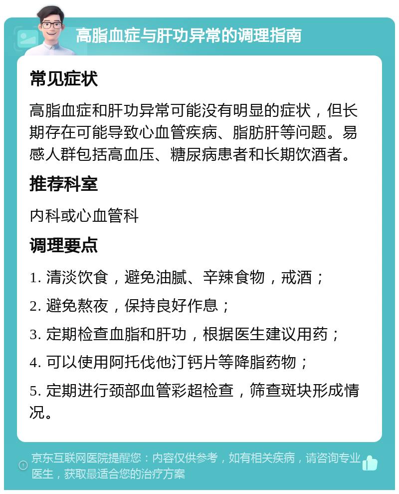 高脂血症与肝功异常的调理指南 常见症状 高脂血症和肝功异常可能没有明显的症状，但长期存在可能导致心血管疾病、脂肪肝等问题。易感人群包括高血压、糖尿病患者和长期饮酒者。 推荐科室 内科或心血管科 调理要点 1. 清淡饮食，避免油腻、辛辣食物，戒酒； 2. 避免熬夜，保持良好作息； 3. 定期检查血脂和肝功，根据医生建议用药； 4. 可以使用阿托伐他汀钙片等降脂药物； 5. 定期进行颈部血管彩超检查，筛查斑块形成情况。