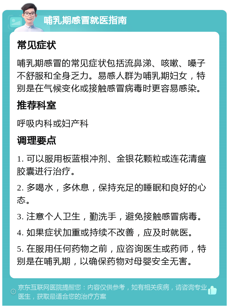 哺乳期感冒就医指南 常见症状 哺乳期感冒的常见症状包括流鼻涕、咳嗽、嗓子不舒服和全身乏力。易感人群为哺乳期妇女，特别是在气候变化或接触感冒病毒时更容易感染。 推荐科室 呼吸内科或妇产科 调理要点 1. 可以服用板蓝根冲剂、金银花颗粒或连花清瘟胶囊进行治疗。 2. 多喝水，多休息，保持充足的睡眠和良好的心态。 3. 注意个人卫生，勤洗手，避免接触感冒病毒。 4. 如果症状加重或持续不改善，应及时就医。 5. 在服用任何药物之前，应咨询医生或药师，特别是在哺乳期，以确保药物对母婴安全无害。