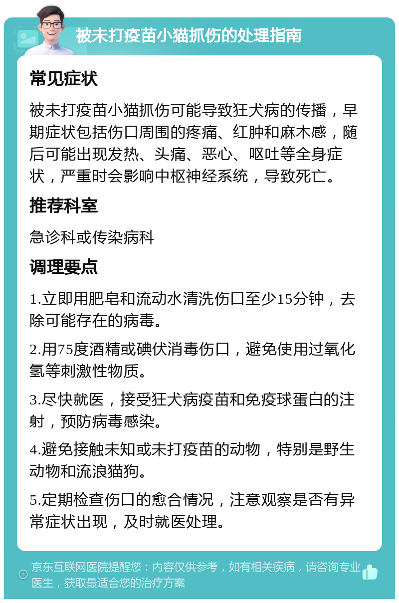 被未打疫苗小猫抓伤的处理指南 常见症状 被未打疫苗小猫抓伤可能导致狂犬病的传播，早期症状包括伤口周围的疼痛、红肿和麻木感，随后可能出现发热、头痛、恶心、呕吐等全身症状，严重时会影响中枢神经系统，导致死亡。 推荐科室 急诊科或传染病科 调理要点 1.立即用肥皂和流动水清洗伤口至少15分钟，去除可能存在的病毒。 2.用75度酒精或碘伏消毒伤口，避免使用过氧化氢等刺激性物质。 3.尽快就医，接受狂犬病疫苗和免疫球蛋白的注射，预防病毒感染。 4.避免接触未知或未打疫苗的动物，特别是野生动物和流浪猫狗。 5.定期检查伤口的愈合情况，注意观察是否有异常症状出现，及时就医处理。