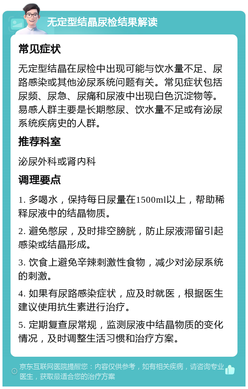 无定型结晶尿检结果解读 常见症状 无定型结晶在尿检中出现可能与饮水量不足、尿路感染或其他泌尿系统问题有关。常见症状包括尿频、尿急、尿痛和尿液中出现白色沉淀物等。易感人群主要是长期憋尿、饮水量不足或有泌尿系统疾病史的人群。 推荐科室 泌尿外科或肾内科 调理要点 1. 多喝水，保持每日尿量在1500ml以上，帮助稀释尿液中的结晶物质。 2. 避免憋尿，及时排空膀胱，防止尿液滞留引起感染或结晶形成。 3. 饮食上避免辛辣刺激性食物，减少对泌尿系统的刺激。 4. 如果有尿路感染症状，应及时就医，根据医生建议使用抗生素进行治疗。 5. 定期复查尿常规，监测尿液中结晶物质的变化情况，及时调整生活习惯和治疗方案。