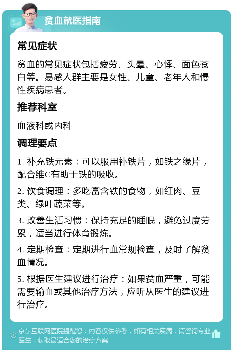 贫血就医指南 常见症状 贫血的常见症状包括疲劳、头晕、心悸、面色苍白等。易感人群主要是女性、儿童、老年人和慢性疾病患者。 推荐科室 血液科或内科 调理要点 1. 补充铁元素：可以服用补铁片，如铁之缘片，配合维C有助于铁的吸收。 2. 饮食调理：多吃富含铁的食物，如红肉、豆类、绿叶蔬菜等。 3. 改善生活习惯：保持充足的睡眠，避免过度劳累，适当进行体育锻炼。 4. 定期检查：定期进行血常规检查，及时了解贫血情况。 5. 根据医生建议进行治疗：如果贫血严重，可能需要输血或其他治疗方法，应听从医生的建议进行治疗。