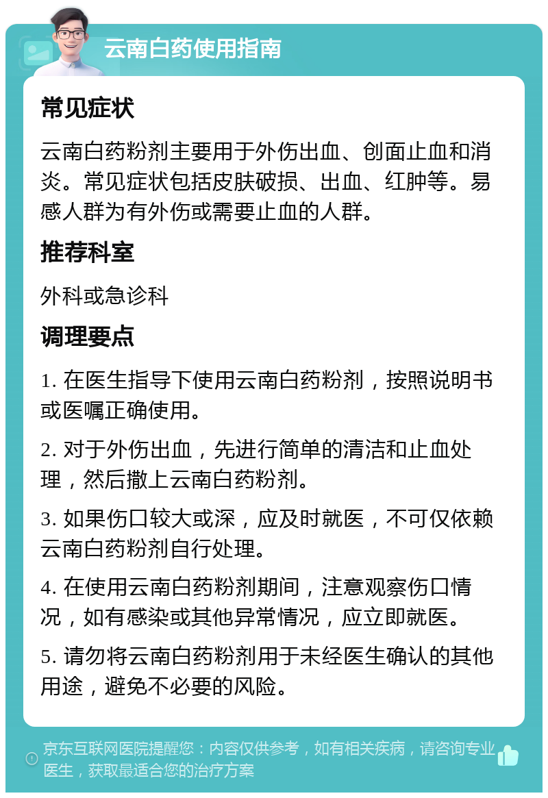 云南白药使用指南 常见症状 云南白药粉剂主要用于外伤出血、创面止血和消炎。常见症状包括皮肤破损、出血、红肿等。易感人群为有外伤或需要止血的人群。 推荐科室 外科或急诊科 调理要点 1. 在医生指导下使用云南白药粉剂，按照说明书或医嘱正确使用。 2. 对于外伤出血，先进行简单的清洁和止血处理，然后撒上云南白药粉剂。 3. 如果伤口较大或深，应及时就医，不可仅依赖云南白药粉剂自行处理。 4. 在使用云南白药粉剂期间，注意观察伤口情况，如有感染或其他异常情况，应立即就医。 5. 请勿将云南白药粉剂用于未经医生确认的其他用途，避免不必要的风险。