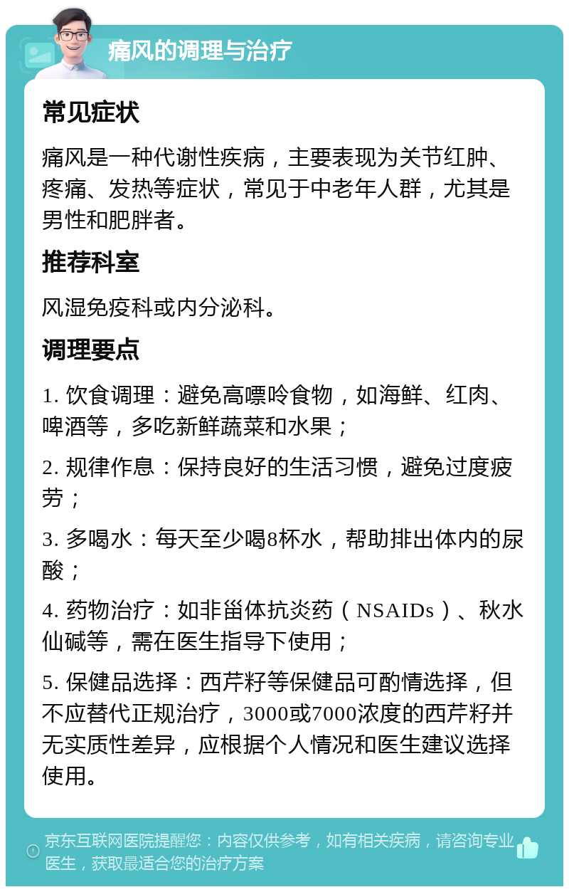 痛风的调理与治疗 常见症状 痛风是一种代谢性疾病，主要表现为关节红肿、疼痛、发热等症状，常见于中老年人群，尤其是男性和肥胖者。 推荐科室 风湿免疫科或内分泌科。 调理要点 1. 饮食调理：避免高嘌呤食物，如海鲜、红肉、啤酒等，多吃新鲜蔬菜和水果； 2. 规律作息：保持良好的生活习惯，避免过度疲劳； 3. 多喝水：每天至少喝8杯水，帮助排出体内的尿酸； 4. 药物治疗：如非甾体抗炎药（NSAIDs）、秋水仙碱等，需在医生指导下使用； 5. 保健品选择：西芹籽等保健品可酌情选择，但不应替代正规治疗，3000或7000浓度的西芹籽并无实质性差异，应根据个人情况和医生建议选择使用。