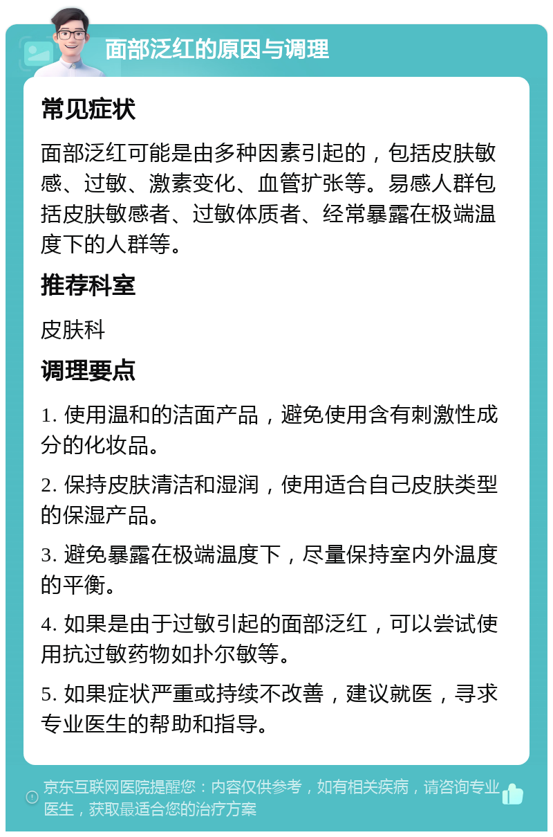 面部泛红的原因与调理 常见症状 面部泛红可能是由多种因素引起的，包括皮肤敏感、过敏、激素变化、血管扩张等。易感人群包括皮肤敏感者、过敏体质者、经常暴露在极端温度下的人群等。 推荐科室 皮肤科 调理要点 1. 使用温和的洁面产品，避免使用含有刺激性成分的化妆品。 2. 保持皮肤清洁和湿润，使用适合自己皮肤类型的保湿产品。 3. 避免暴露在极端温度下，尽量保持室内外温度的平衡。 4. 如果是由于过敏引起的面部泛红，可以尝试使用抗过敏药物如扑尔敏等。 5. 如果症状严重或持续不改善，建议就医，寻求专业医生的帮助和指导。