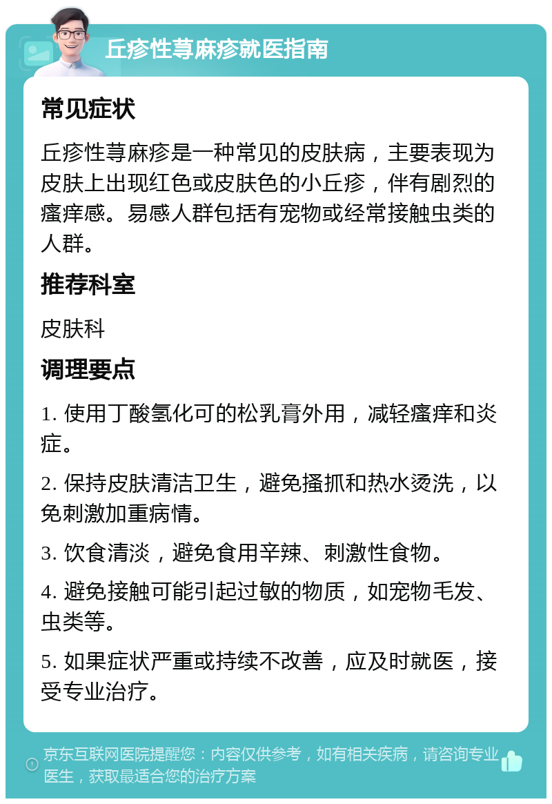 丘疹性荨麻疹就医指南 常见症状 丘疹性荨麻疹是一种常见的皮肤病，主要表现为皮肤上出现红色或皮肤色的小丘疹，伴有剧烈的瘙痒感。易感人群包括有宠物或经常接触虫类的人群。 推荐科室 皮肤科 调理要点 1. 使用丁酸氢化可的松乳膏外用，减轻瘙痒和炎症。 2. 保持皮肤清洁卫生，避免搔抓和热水烫洗，以免刺激加重病情。 3. 饮食清淡，避免食用辛辣、刺激性食物。 4. 避免接触可能引起过敏的物质，如宠物毛发、虫类等。 5. 如果症状严重或持续不改善，应及时就医，接受专业治疗。