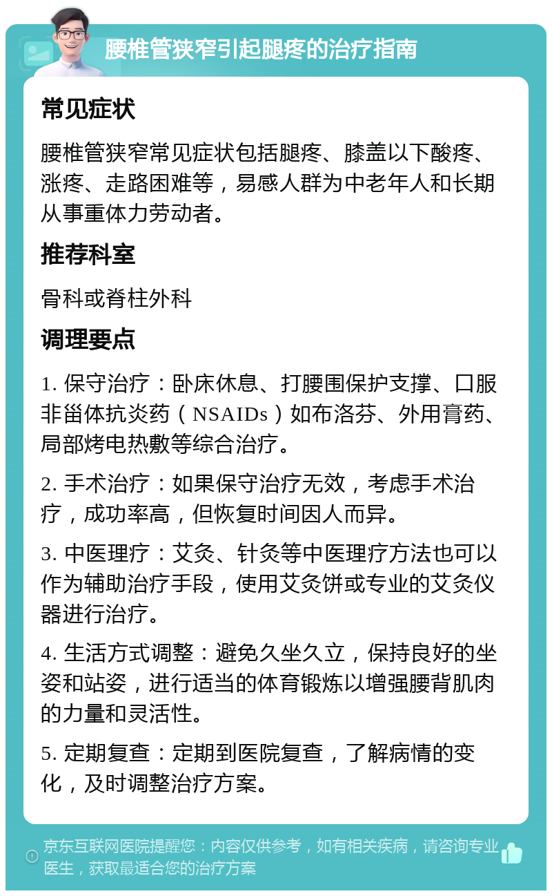 腰椎管狭窄引起腿疼的治疗指南 常见症状 腰椎管狭窄常见症状包括腿疼、膝盖以下酸疼、涨疼、走路困难等，易感人群为中老年人和长期从事重体力劳动者。 推荐科室 骨科或脊柱外科 调理要点 1. 保守治疗：卧床休息、打腰围保护支撑、口服非甾体抗炎药（NSAIDs）如布洛芬、外用膏药、局部烤电热敷等综合治疗。 2. 手术治疗：如果保守治疗无效，考虑手术治疗，成功率高，但恢复时间因人而异。 3. 中医理疗：艾灸、针灸等中医理疗方法也可以作为辅助治疗手段，使用艾灸饼或专业的艾灸仪器进行治疗。 4. 生活方式调整：避免久坐久立，保持良好的坐姿和站姿，进行适当的体育锻炼以增强腰背肌肉的力量和灵活性。 5. 定期复查：定期到医院复查，了解病情的变化，及时调整治疗方案。