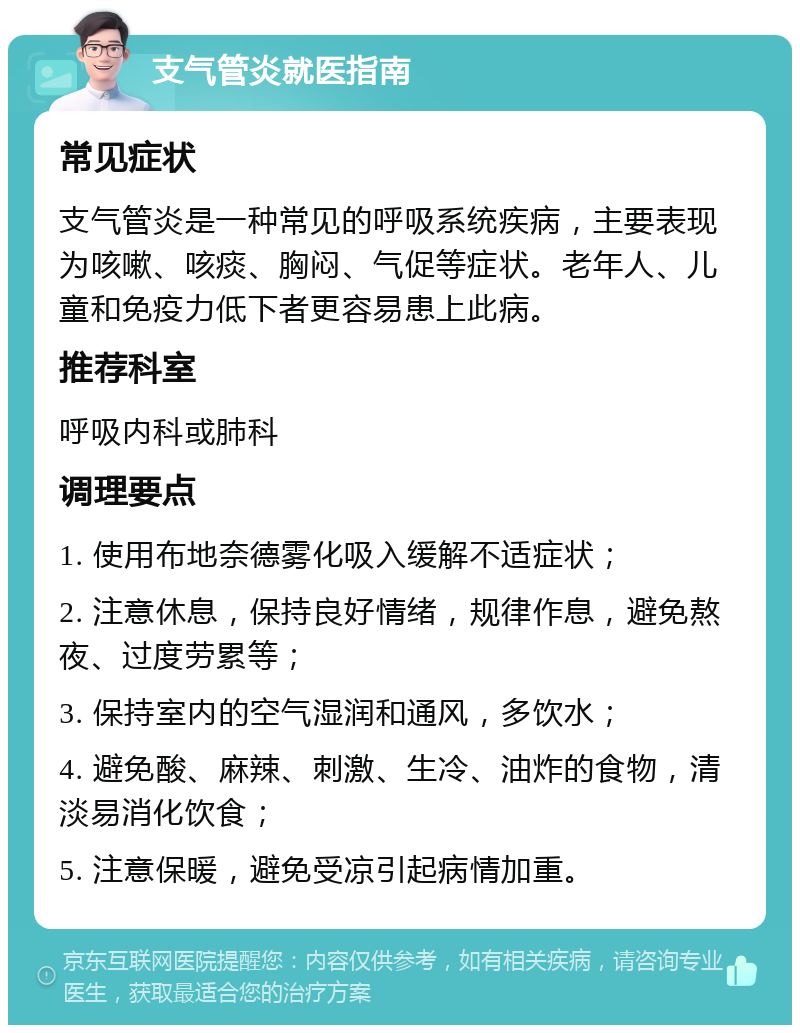 支气管炎就医指南 常见症状 支气管炎是一种常见的呼吸系统疾病，主要表现为咳嗽、咳痰、胸闷、气促等症状。老年人、儿童和免疫力低下者更容易患上此病。 推荐科室 呼吸内科或肺科 调理要点 1. 使用布地奈德雾化吸入缓解不适症状； 2. 注意休息，保持良好情绪，规律作息，避免熬夜、过度劳累等； 3. 保持室内的空气湿润和通风，多饮水； 4. 避免酸、麻辣、刺激、生冷、油炸的食物，清淡易消化饮食； 5. 注意保暖，避免受凉引起病情加重。