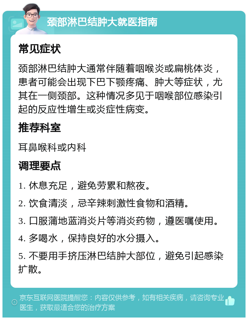 颈部淋巴结肿大就医指南 常见症状 颈部淋巴结肿大通常伴随着咽喉炎或扁桃体炎，患者可能会出现下巴下颚疼痛、肿大等症状，尤其在一侧颈部。这种情况多见于咽喉部位感染引起的反应性增生或炎症性病变。 推荐科室 耳鼻喉科或内科 调理要点 1. 休息充足，避免劳累和熬夜。 2. 饮食清淡，忌辛辣刺激性食物和酒精。 3. 口服蒲地蓝消炎片等消炎药物，遵医嘱使用。 4. 多喝水，保持良好的水分摄入。 5. 不要用手挤压淋巴结肿大部位，避免引起感染扩散。