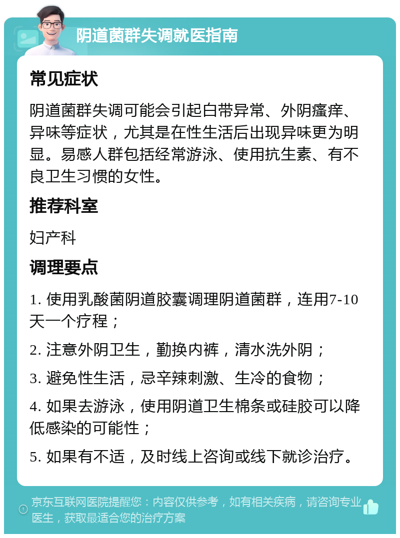 阴道菌群失调就医指南 常见症状 阴道菌群失调可能会引起白带异常、外阴瘙痒、异味等症状，尤其是在性生活后出现异味更为明显。易感人群包括经常游泳、使用抗生素、有不良卫生习惯的女性。 推荐科室 妇产科 调理要点 1. 使用乳酸菌阴道胶囊调理阴道菌群，连用7-10天一个疗程； 2. 注意外阴卫生，勤换内裤，清水洗外阴； 3. 避免性生活，忌辛辣刺激、生冷的食物； 4. 如果去游泳，使用阴道卫生棉条或硅胶可以降低感染的可能性； 5. 如果有不适，及时线上咨询或线下就诊治疗。