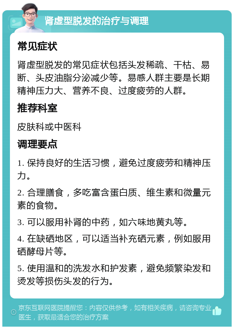 肾虚型脱发的治疗与调理 常见症状 肾虚型脱发的常见症状包括头发稀疏、干枯、易断、头皮油脂分泌减少等。易感人群主要是长期精神压力大、营养不良、过度疲劳的人群。 推荐科室 皮肤科或中医科 调理要点 1. 保持良好的生活习惯，避免过度疲劳和精神压力。 2. 合理膳食，多吃富含蛋白质、维生素和微量元素的食物。 3. 可以服用补肾的中药，如六味地黄丸等。 4. 在缺硒地区，可以适当补充硒元素，例如服用硒酵母片等。 5. 使用温和的洗发水和护发素，避免频繁染发和烫发等损伤头发的行为。