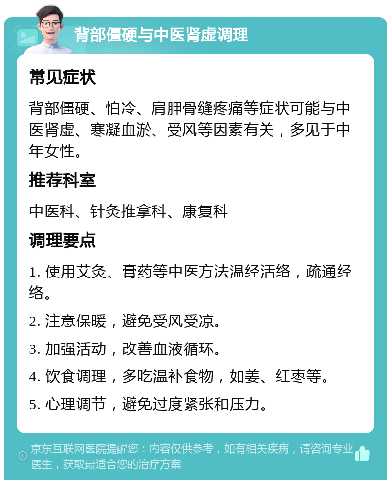 背部僵硬与中医肾虚调理 常见症状 背部僵硬、怕冷、肩胛骨缝疼痛等症状可能与中医肾虚、寒凝血淤、受风等因素有关，多见于中年女性。 推荐科室 中医科、针灸推拿科、康复科 调理要点 1. 使用艾灸、膏药等中医方法温经活络，疏通经络。 2. 注意保暖，避免受风受凉。 3. 加强活动，改善血液循环。 4. 饮食调理，多吃温补食物，如姜、红枣等。 5. 心理调节，避免过度紧张和压力。