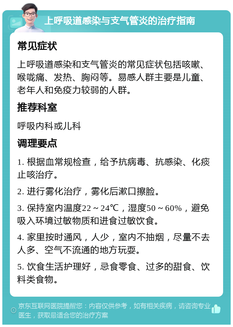 上呼吸道感染与支气管炎的治疗指南 常见症状 上呼吸道感染和支气管炎的常见症状包括咳嗽、喉咙痛、发热、胸闷等。易感人群主要是儿童、老年人和免疫力较弱的人群。 推荐科室 呼吸内科或儿科 调理要点 1. 根据血常规检查，给予抗病毒、抗感染、化痰止咳治疗。 2. 进行雾化治疗，雾化后漱口擦脸。 3. 保持室内温度22～24℃，湿度50～60%，避免吸入环境过敏物质和进食过敏饮食。 4. 家里按时通风，人少，室内不抽烟，尽量不去人多、空气不流通的地方玩耍。 5. 饮食生活护理好，忌食零食、过多的甜食、饮料类食物。