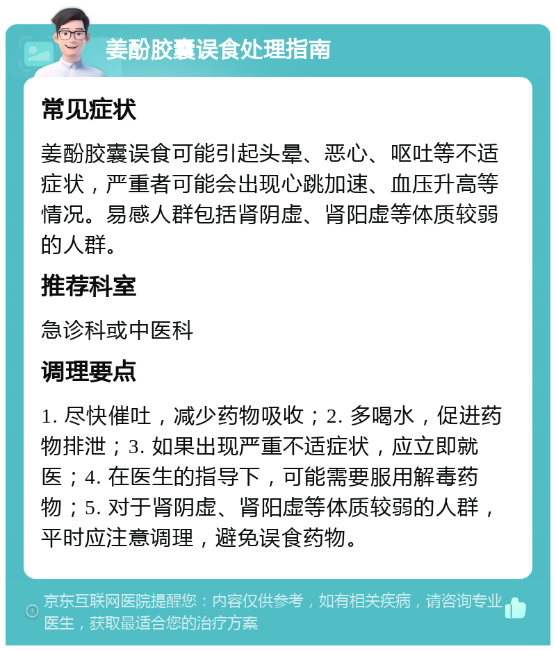 姜酚胶囊误食处理指南 常见症状 姜酚胶囊误食可能引起头晕、恶心、呕吐等不适症状，严重者可能会出现心跳加速、血压升高等情况。易感人群包括肾阴虚、肾阳虚等体质较弱的人群。 推荐科室 急诊科或中医科 调理要点 1. 尽快催吐，减少药物吸收；2. 多喝水，促进药物排泄；3. 如果出现严重不适症状，应立即就医；4. 在医生的指导下，可能需要服用解毒药物；5. 对于肾阴虚、肾阳虚等体质较弱的人群，平时应注意调理，避免误食药物。