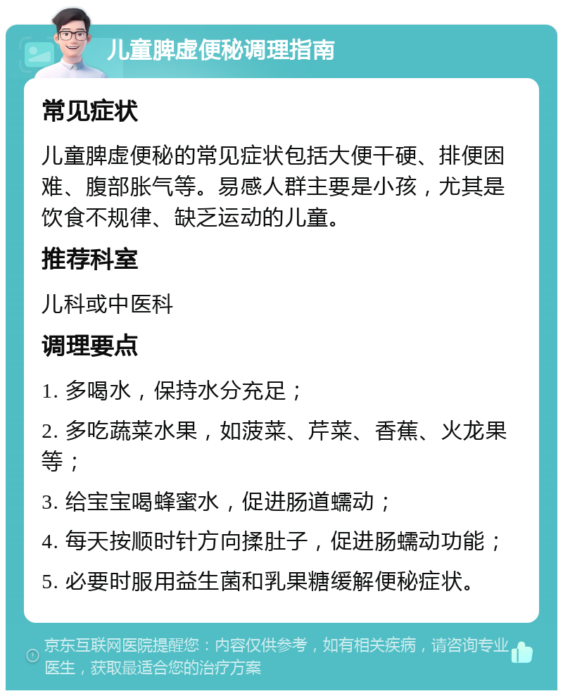 儿童脾虚便秘调理指南 常见症状 儿童脾虚便秘的常见症状包括大便干硬、排便困难、腹部胀气等。易感人群主要是小孩，尤其是饮食不规律、缺乏运动的儿童。 推荐科室 儿科或中医科 调理要点 1. 多喝水，保持水分充足； 2. 多吃蔬菜水果，如菠菜、芹菜、香蕉、火龙果等； 3. 给宝宝喝蜂蜜水，促进肠道蠕动； 4. 每天按顺时针方向揉肚子，促进肠蠕动功能； 5. 必要时服用益生菌和乳果糖缓解便秘症状。