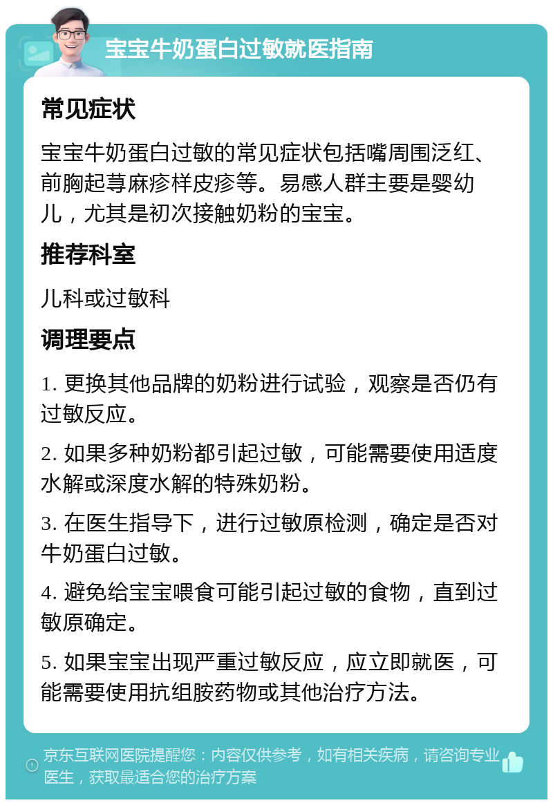 宝宝牛奶蛋白过敏就医指南 常见症状 宝宝牛奶蛋白过敏的常见症状包括嘴周围泛红、前胸起荨麻疹样皮疹等。易感人群主要是婴幼儿，尤其是初次接触奶粉的宝宝。 推荐科室 儿科或过敏科 调理要点 1. 更换其他品牌的奶粉进行试验，观察是否仍有过敏反应。 2. 如果多种奶粉都引起过敏，可能需要使用适度水解或深度水解的特殊奶粉。 3. 在医生指导下，进行过敏原检测，确定是否对牛奶蛋白过敏。 4. 避免给宝宝喂食可能引起过敏的食物，直到过敏原确定。 5. 如果宝宝出现严重过敏反应，应立即就医，可能需要使用抗组胺药物或其他治疗方法。