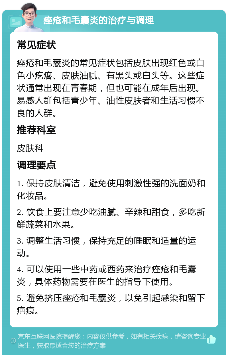 痤疮和毛囊炎的治疗与调理 常见症状 痤疮和毛囊炎的常见症状包括皮肤出现红色或白色小疙瘩、皮肤油腻、有黑头或白头等。这些症状通常出现在青春期，但也可能在成年后出现。易感人群包括青少年、油性皮肤者和生活习惯不良的人群。 推荐科室 皮肤科 调理要点 1. 保持皮肤清洁，避免使用刺激性强的洗面奶和化妆品。 2. 饮食上要注意少吃油腻、辛辣和甜食，多吃新鲜蔬菜和水果。 3. 调整生活习惯，保持充足的睡眠和适量的运动。 4. 可以使用一些中药或西药来治疗痤疮和毛囊炎，具体药物需要在医生的指导下使用。 5. 避免挤压痤疮和毛囊炎，以免引起感染和留下疤痕。