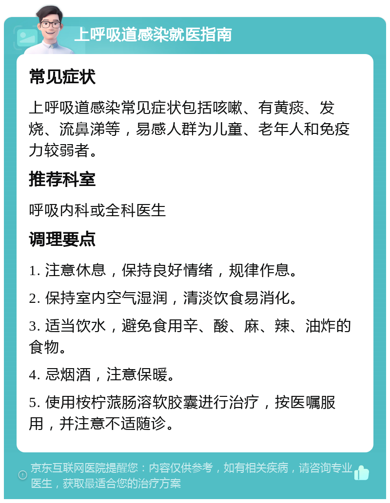 上呼吸道感染就医指南 常见症状 上呼吸道感染常见症状包括咳嗽、有黄痰、发烧、流鼻涕等，易感人群为儿童、老年人和免疫力较弱者。 推荐科室 呼吸内科或全科医生 调理要点 1. 注意休息，保持良好情绪，规律作息。 2. 保持室内空气湿润，清淡饮食易消化。 3. 适当饮水，避免食用辛、酸、麻、辣、油炸的食物。 4. 忌烟酒，注意保暖。 5. 使用桉柠蒎肠溶软胶囊进行治疗，按医嘱服用，并注意不适随诊。