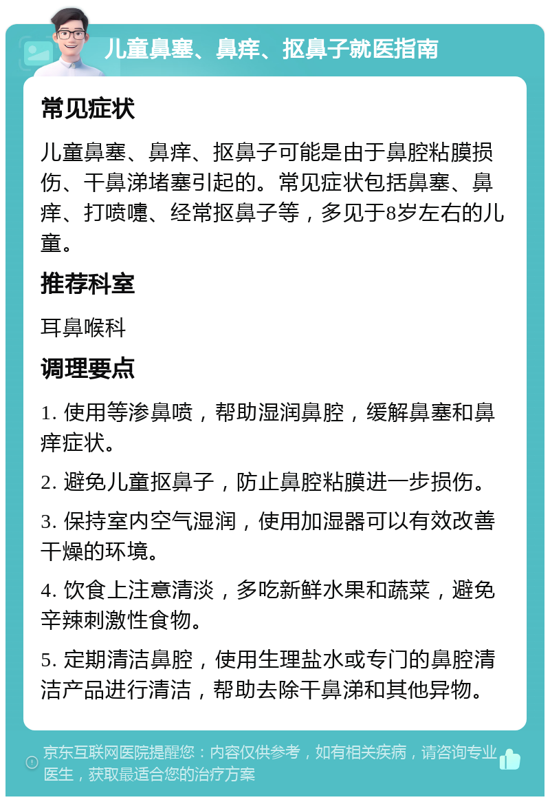 儿童鼻塞、鼻痒、抠鼻子就医指南 常见症状 儿童鼻塞、鼻痒、抠鼻子可能是由于鼻腔粘膜损伤、干鼻涕堵塞引起的。常见症状包括鼻塞、鼻痒、打喷嚏、经常抠鼻子等，多见于8岁左右的儿童。 推荐科室 耳鼻喉科 调理要点 1. 使用等渗鼻喷，帮助湿润鼻腔，缓解鼻塞和鼻痒症状。 2. 避免儿童抠鼻子，防止鼻腔粘膜进一步损伤。 3. 保持室内空气湿润，使用加湿器可以有效改善干燥的环境。 4. 饮食上注意清淡，多吃新鲜水果和蔬菜，避免辛辣刺激性食物。 5. 定期清洁鼻腔，使用生理盐水或专门的鼻腔清洁产品进行清洁，帮助去除干鼻涕和其他异物。