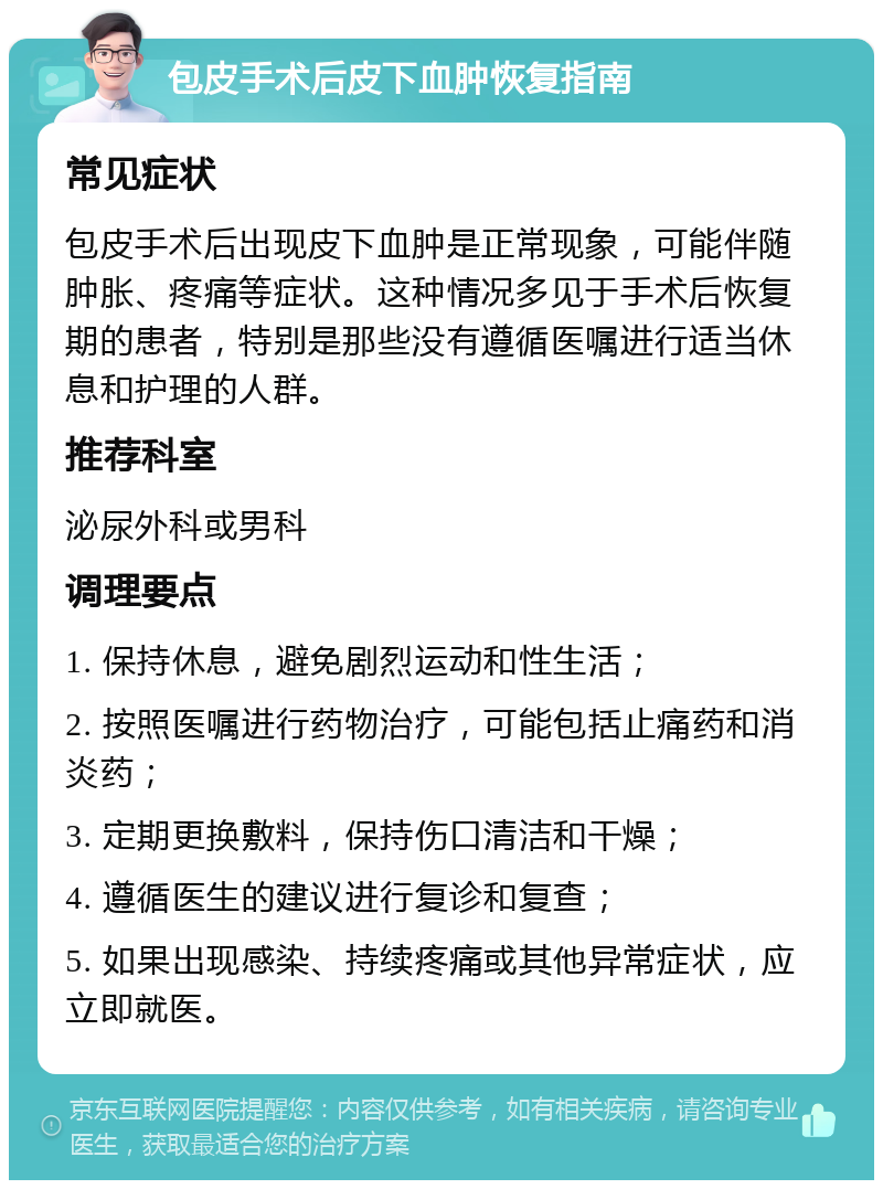 包皮手术后皮下血肿恢复指南 常见症状 包皮手术后出现皮下血肿是正常现象，可能伴随肿胀、疼痛等症状。这种情况多见于手术后恢复期的患者，特别是那些没有遵循医嘱进行适当休息和护理的人群。 推荐科室 泌尿外科或男科 调理要点 1. 保持休息，避免剧烈运动和性生活； 2. 按照医嘱进行药物治疗，可能包括止痛药和消炎药； 3. 定期更换敷料，保持伤口清洁和干燥； 4. 遵循医生的建议进行复诊和复查； 5. 如果出现感染、持续疼痛或其他异常症状，应立即就医。