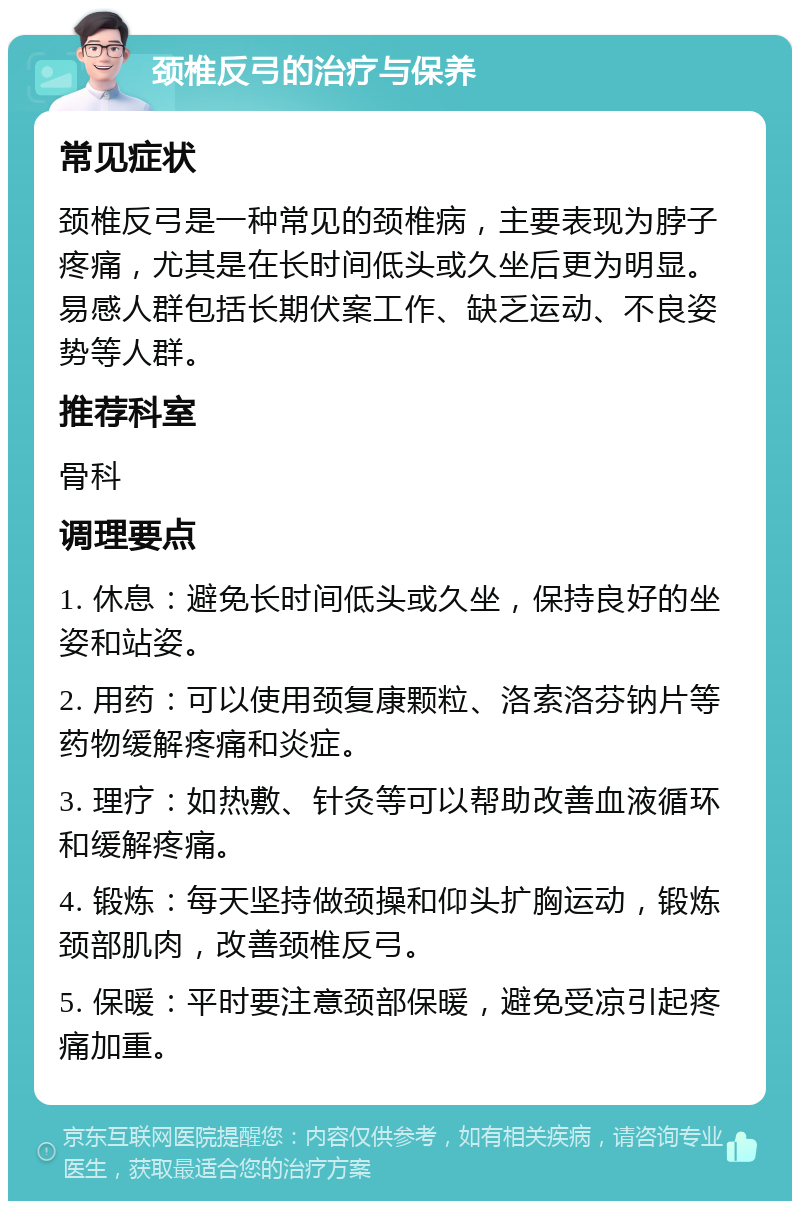 颈椎反弓的治疗与保养 常见症状 颈椎反弓是一种常见的颈椎病，主要表现为脖子疼痛，尤其是在长时间低头或久坐后更为明显。易感人群包括长期伏案工作、缺乏运动、不良姿势等人群。 推荐科室 骨科 调理要点 1. 休息：避免长时间低头或久坐，保持良好的坐姿和站姿。 2. 用药：可以使用颈复康颗粒、洛索洛芬钠片等药物缓解疼痛和炎症。 3. 理疗：如热敷、针灸等可以帮助改善血液循环和缓解疼痛。 4. 锻炼：每天坚持做颈操和仰头扩胸运动，锻炼颈部肌肉，改善颈椎反弓。 5. 保暖：平时要注意颈部保暖，避免受凉引起疼痛加重。