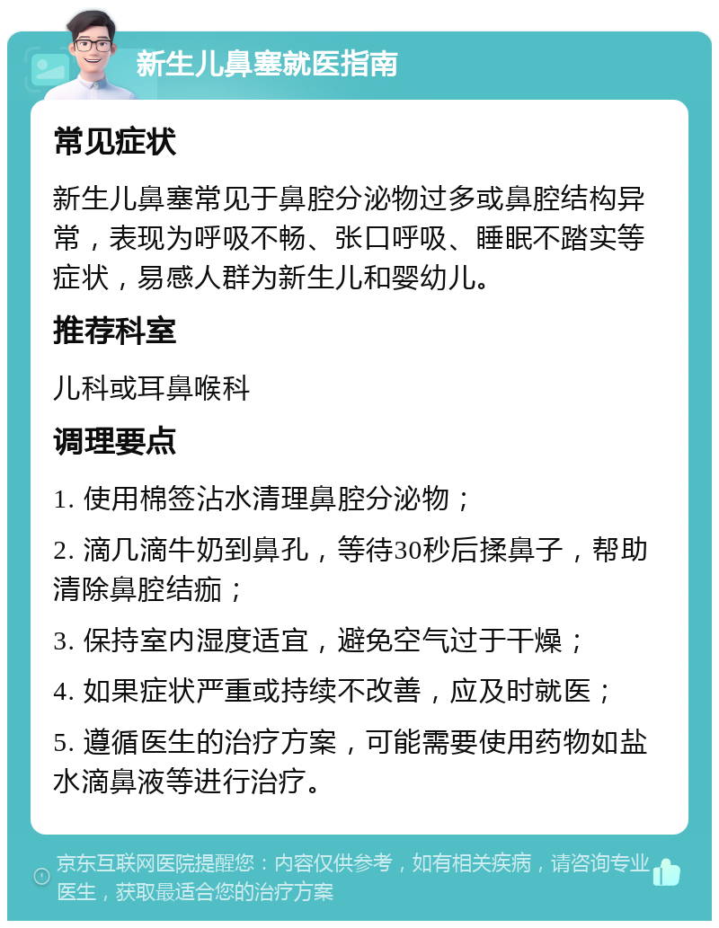 新生儿鼻塞就医指南 常见症状 新生儿鼻塞常见于鼻腔分泌物过多或鼻腔结构异常，表现为呼吸不畅、张口呼吸、睡眠不踏实等症状，易感人群为新生儿和婴幼儿。 推荐科室 儿科或耳鼻喉科 调理要点 1. 使用棉签沾水清理鼻腔分泌物； 2. 滴几滴牛奶到鼻孔，等待30秒后揉鼻子，帮助清除鼻腔结痂； 3. 保持室内湿度适宜，避免空气过于干燥； 4. 如果症状严重或持续不改善，应及时就医； 5. 遵循医生的治疗方案，可能需要使用药物如盐水滴鼻液等进行治疗。