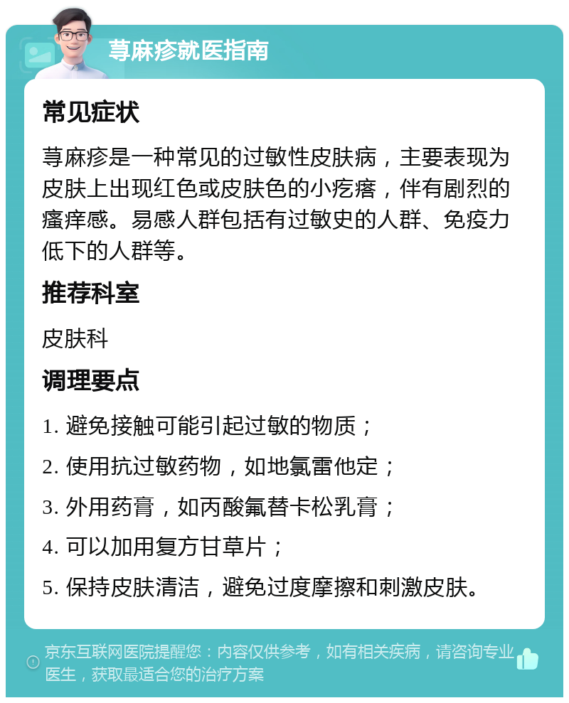 荨麻疹就医指南 常见症状 荨麻疹是一种常见的过敏性皮肤病，主要表现为皮肤上出现红色或皮肤色的小疙瘩，伴有剧烈的瘙痒感。易感人群包括有过敏史的人群、免疫力低下的人群等。 推荐科室 皮肤科 调理要点 1. 避免接触可能引起过敏的物质； 2. 使用抗过敏药物，如地氯雷他定； 3. 外用药膏，如丙酸氟替卡松乳膏； 4. 可以加用复方甘草片； 5. 保持皮肤清洁，避免过度摩擦和刺激皮肤。