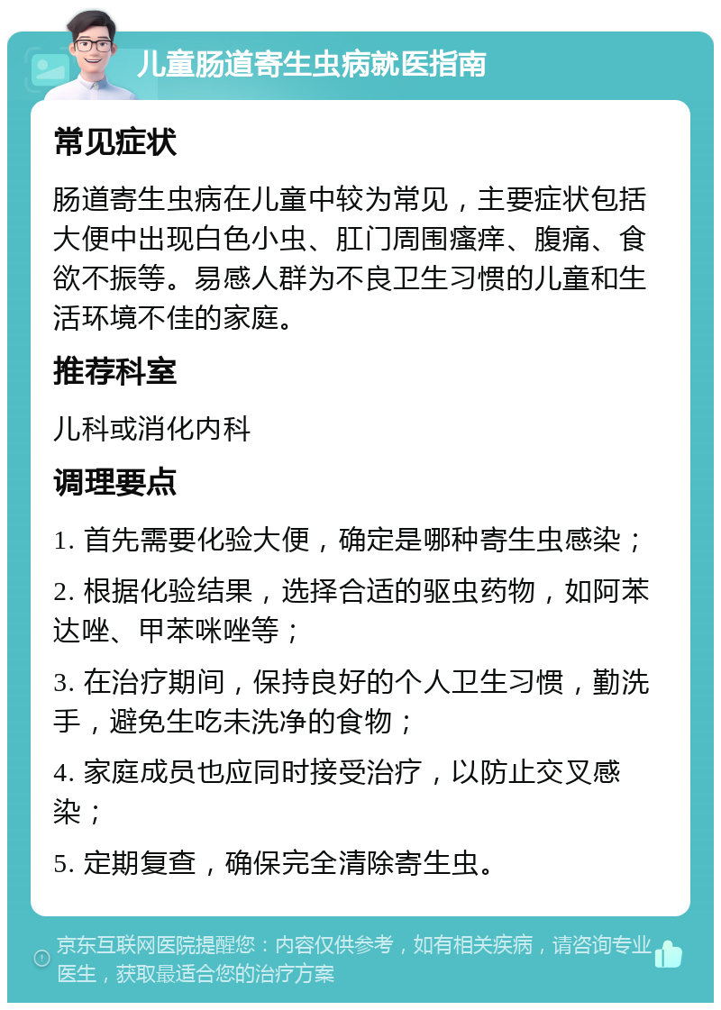 儿童肠道寄生虫病就医指南 常见症状 肠道寄生虫病在儿童中较为常见，主要症状包括大便中出现白色小虫、肛门周围瘙痒、腹痛、食欲不振等。易感人群为不良卫生习惯的儿童和生活环境不佳的家庭。 推荐科室 儿科或消化内科 调理要点 1. 首先需要化验大便，确定是哪种寄生虫感染； 2. 根据化验结果，选择合适的驱虫药物，如阿苯达唑、甲苯咪唑等； 3. 在治疗期间，保持良好的个人卫生习惯，勤洗手，避免生吃未洗净的食物； 4. 家庭成员也应同时接受治疗，以防止交叉感染； 5. 定期复查，确保完全清除寄生虫。