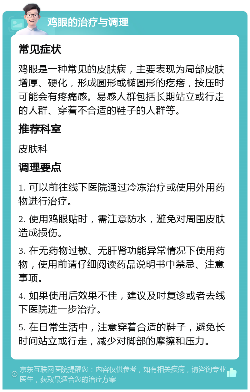 鸡眼的治疗与调理 常见症状 鸡眼是一种常见的皮肤病，主要表现为局部皮肤增厚、硬化，形成圆形或椭圆形的疙瘩，按压时可能会有疼痛感。易感人群包括长期站立或行走的人群、穿着不合适的鞋子的人群等。 推荐科室 皮肤科 调理要点 1. 可以前往线下医院通过冷冻治疗或使用外用药物进行治疗。 2. 使用鸡眼贴时，需注意防水，避免对周围皮肤造成损伤。 3. 在无药物过敏、无肝肾功能异常情况下使用药物，使用前请仔细阅读药品说明书中禁忌、注意事项。 4. 如果使用后效果不佳，建议及时复诊或者去线下医院进一步治疗。 5. 在日常生活中，注意穿着合适的鞋子，避免长时间站立或行走，减少对脚部的摩擦和压力。