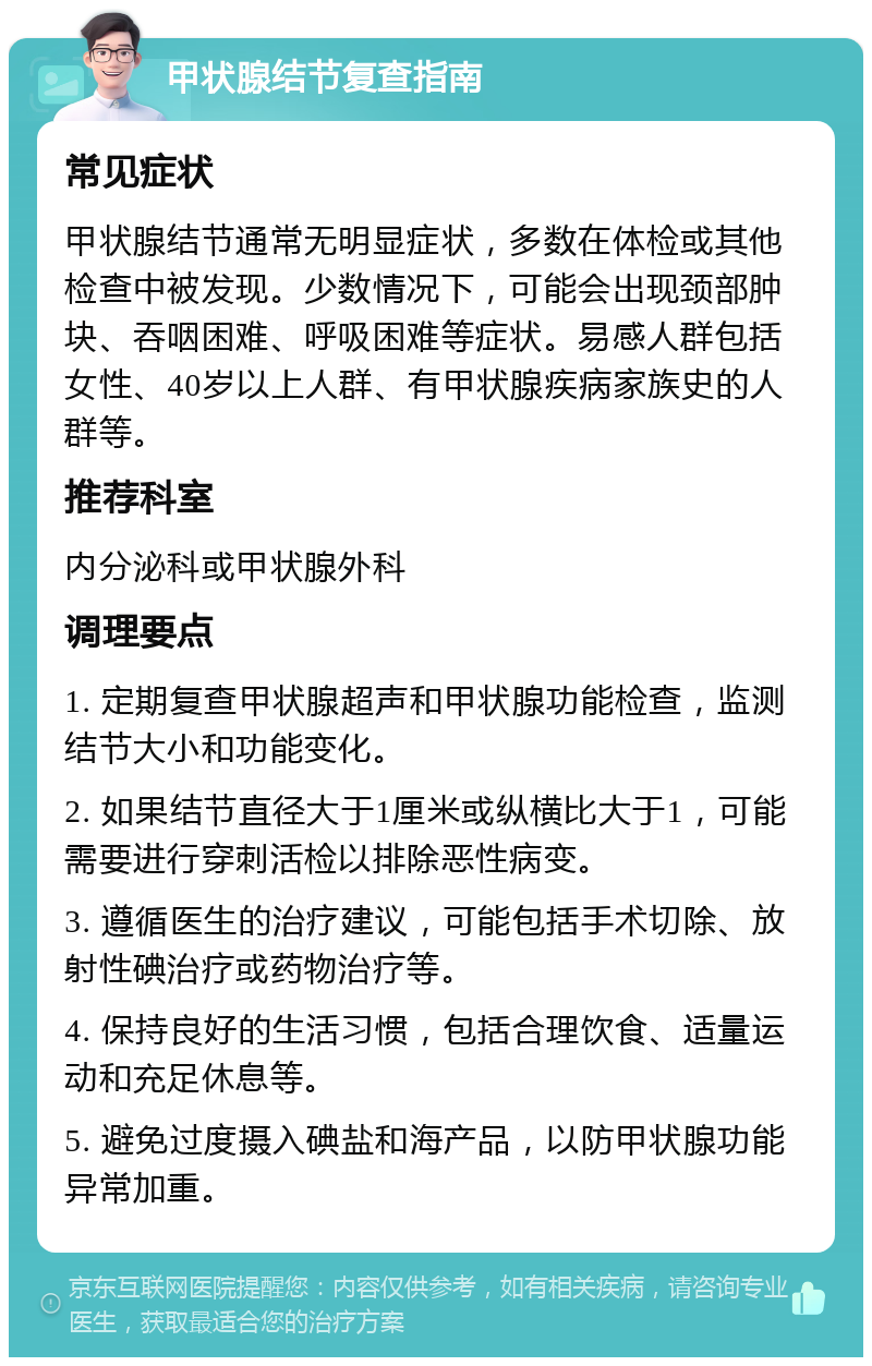 甲状腺结节复查指南 常见症状 甲状腺结节通常无明显症状，多数在体检或其他检查中被发现。少数情况下，可能会出现颈部肿块、吞咽困难、呼吸困难等症状。易感人群包括女性、40岁以上人群、有甲状腺疾病家族史的人群等。 推荐科室 内分泌科或甲状腺外科 调理要点 1. 定期复查甲状腺超声和甲状腺功能检查，监测结节大小和功能变化。 2. 如果结节直径大于1厘米或纵横比大于1，可能需要进行穿刺活检以排除恶性病变。 3. 遵循医生的治疗建议，可能包括手术切除、放射性碘治疗或药物治疗等。 4. 保持良好的生活习惯，包括合理饮食、适量运动和充足休息等。 5. 避免过度摄入碘盐和海产品，以防甲状腺功能异常加重。