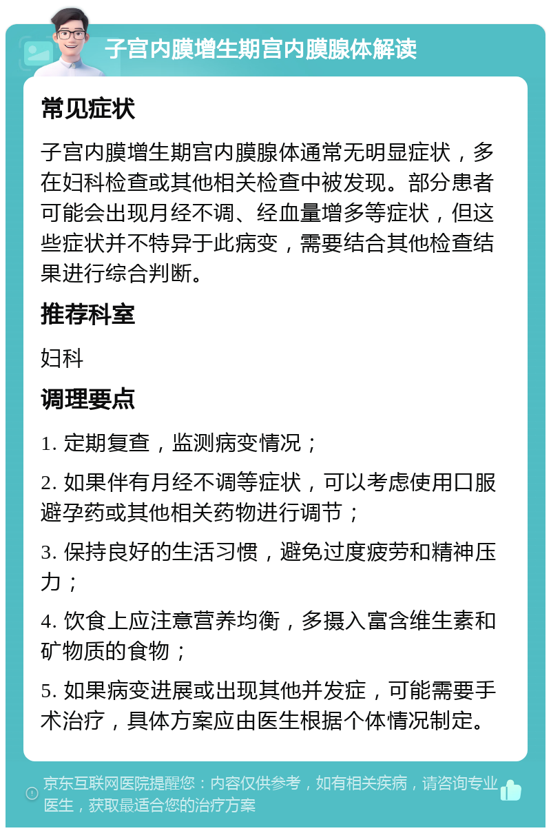 子宫内膜增生期宫内膜腺体解读 常见症状 子宫内膜增生期宫内膜腺体通常无明显症状，多在妇科检查或其他相关检查中被发现。部分患者可能会出现月经不调、经血量增多等症状，但这些症状并不特异于此病变，需要结合其他检查结果进行综合判断。 推荐科室 妇科 调理要点 1. 定期复查，监测病变情况； 2. 如果伴有月经不调等症状，可以考虑使用口服避孕药或其他相关药物进行调节； 3. 保持良好的生活习惯，避免过度疲劳和精神压力； 4. 饮食上应注意营养均衡，多摄入富含维生素和矿物质的食物； 5. 如果病变进展或出现其他并发症，可能需要手术治疗，具体方案应由医生根据个体情况制定。