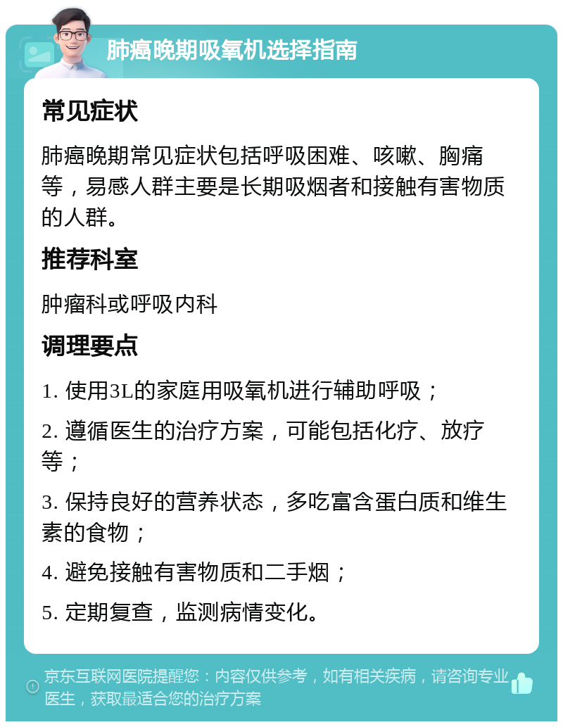 肺癌晚期吸氧机选择指南 常见症状 肺癌晚期常见症状包括呼吸困难、咳嗽、胸痛等，易感人群主要是长期吸烟者和接触有害物质的人群。 推荐科室 肿瘤科或呼吸内科 调理要点 1. 使用3L的家庭用吸氧机进行辅助呼吸； 2. 遵循医生的治疗方案，可能包括化疗、放疗等； 3. 保持良好的营养状态，多吃富含蛋白质和维生素的食物； 4. 避免接触有害物质和二手烟； 5. 定期复查，监测病情变化。